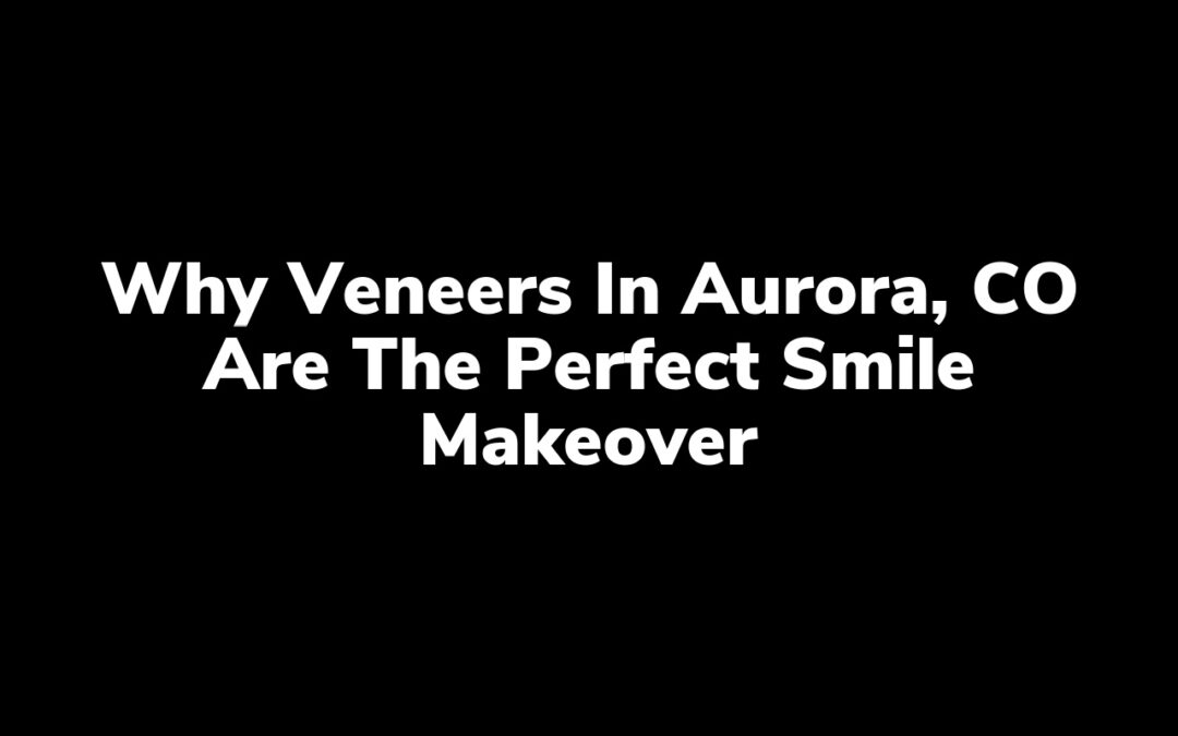 Why Veneers in Aurora, CO Are the Perfect Smile Makeover